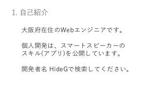 1. 自己紹介
大阪府在住のWebエンジニアです。
個人開発は、スマートスピーカーの
スキル(アプリ)を公開しています。
開発者名 HideGで検索してください。
 