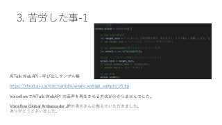 3. 苦労した事-1
AITalk WebAPI - 呼び出しサンプル集
https://cloud.ai-j.jp/doc/sample/aitalk_webapi_sample_v5.zip
VoiceflowでAITalk WebAPI の音声を再生させる方法が分かりませんでした。
Voiceflow Global Ambassador JPの清水さんに教えていただきました。
ありがとうございました。
 