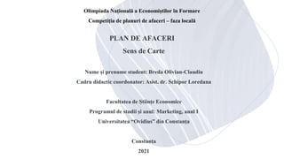 PLAN DE AFACERI
Sens de Carte
Nume și prenume student: Breda Olivian-Claudiu
Cadru didactic coordonator: Asist. dr. Schipor Loredana
Facultatea de Științe Economice
Programul de studii și anul: Marketing, anul I
Universitatea “Ovidius” din Constanța
Constanța
2021
Olimpiada Națională a Economiștilor în Formare
Competiția de planuri de afaceri – faza locală
 