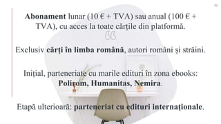 Abonament lunar (10 € + TVA) sau anual (100 € +
TVA), cu acces la toate cărțile din platformă.
Exclusiv cărți în limba română, autori români și străini.
Inițial, parteneriate cu marile edituri în zona ebooks:
Polirom, Humanitas, Nemira.
Etapă ulterioară: parteneriat cu edituri internaționale.
10
 