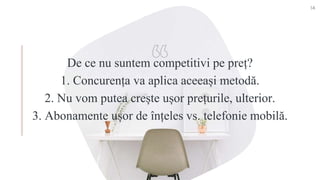 De ce nu suntem competitivi pe preț?
1. Concurența va aplica aceeași metodă.
2. Nu vom putea crește ușor prețurile, ulterior.
3. Abonamente ușor de înțeles vs. telefonie mobilă.
14
 