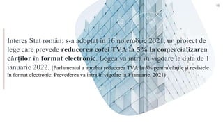 Interes Stat român: s-a adoptat în 16 noiembrie 2021, un proiect de
lege care prevede reducerea cotei TVA la 5% la comercializarea
cărților în format electronic. Legea va intra în vigoare la data de 1
ianuarie 2022. (Parlamentul a aprobat reducerea TVA la 5% pentru cărțile și revistele
în format electronic. Prevederea va intra în vigoare la 1 ianuarie, 2021)
18
 