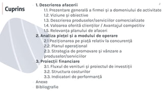Cuprins
2
▪ 1. Descrierea afacerii
▫ 1.1. Prezentare generală a firmei și a domeniului de activitate
▫ 1.2. Viziune și obiective
▫ 1.3. Descrierea produselor/serviciilor comercializate
▫ 1.4. Valoarea oferită clienților / Avantajul competitiv
▫ 1.5. Relevanța planului de afaceri
▪ 2. Analiza pieței și a modului de operare
▫ 2.1 Poziționarea pe piață relativ la concurență
▫ 2.2. Planul operațional
▫ 2.3. Strategia de promovare și vânzare a
produselor/serviciilor
▪ 3. Proiecții financiare
▫ 3.1. Fluxul de venituri și proiectul de investiții
▫ 3.2. Structura costurilor
▫ 3.3. Indicatori de performanță
▪ Anexe
▪ Bibliografie
 