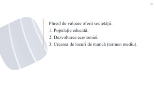 Plusul de valoare oferit societății:
1. Populație educată.
2. Dezvoltarea economiei.
3. Crearea de locuri de muncă (termen mediu).
21
 