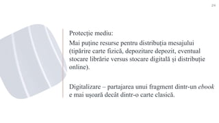 Protecție mediu:
Mai puține resurse pentru distribuția mesajului
(tipărire carte fizică, depozitare depozit, eventual
stocare librărie versus stocare digitală și distribuție
online).
Digitalizare – partajarea unui fragment dintr-un ebook
e mai ușoară decât dintr-o carte clasică.
24
 