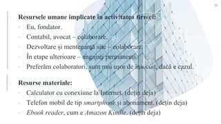 ▪ Resursele umane implicate în activitatea firmei:
 Eu, fondator.
 Contabil, avocat – colaborare.
 Dezvoltare și mentenanță site – colaborare.
 În etape ulterioare – angajați permanenți.
 Preferăm colaboratori, sunt mai ușor de înlocuit, dacă e cazul.
▪ Resurse materiale:
 Calculator cu conexiune la Internet. (dețin deja)
 Telefon mobil de tip smartphone și abonament. (dețin deja)
 Ebook reader, cum e Amazon Kindle. (dețin deja)
31
 