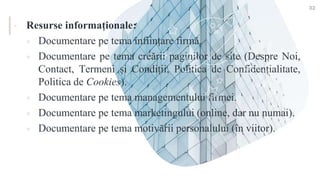 ▪ Resurse informaționale:
 Documentare pe tema înființare firmă.
 Documentare pe tema creării paginilor de site (Despre Noi,
Contact, Termeni și Condiții, Politica de Confidențialitate,
Politica de Cookies).
 Documentare pe tema managementului firmei.
 Documentare pe tema marketingului (online, dar nu numai).
 Documentare pe tema motivării personalului (în viitor).
33
 