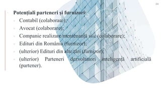 ▪ Potențiali parteneri și furnizori:
 Contabil (colaborare);
 Avocat (colaborare);
 Companie realizare/mentenanță site (colaborare);
 Edituri din România (furnizor);
 (ulterior) Edituri din alte țări (furnizor);
 (ulterior) Parteneri dezvoltatori inteligență artificială
(partener).
34
 