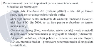 Promovarea este cea mai importantă parte a proiectului curent.
▪ Modalități de promovare:
 Google Ads, Facebook Ads (reclame plătite) – este util pe termen
scurt, până se vor atinge obiectivele de trafic;
 SEO (optimizare pentru motoarele de căutare); fondatorul business-
ului face SEO din 2006, se va face pentru o abordare pe termen
mediu și lung;
 Content marketing (blog, newsletter, rețele sociale) – este o metodă
de promovare pe termen mediu și lung; ajută la retenție (fidelizare);
 PR (public relations, relații publice - parteneriate cu alte bloguri,
site-uri, prezență media) – promovare pe termen mediu și lung; ajută
la vizibilitate.
36
 