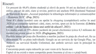 Riscuri:
▪ Un procent de 44,6% dintre studenții și elevii de peste 16 ani au declarat că citesc
online site-uri de știri, ziare și reviste, potrivit uni anchete INS (Institutul Național
de Statistică) despre „Accesul populației la tehnologia informației și comunicațiilor
– România 2019”. (Pop, 2021)
▪ Doar 4% dintre românii care au apelat la shopping (cumpărături) online în anul
2020 și-au cumpărat tipărituri: cărți, ziare, reviste, spun cei de la Eurostat. (Librăria
online – cât de bună este ideea unei astfel de afaceri?, 2021)
▪ Un studiu arată că 55% dintre jucătorii de jocuri electronice (circa 4,3 milioane de
români) au piratat jocuri în 2020. (Pogîngeanu, 2021)
▪ Posibila intrare pe piața din România a marilor jucători în piața de ebook-uri, fie cu
abonament, fie cu plata individuală. Google au un serviciu de tip Google Play, iar
Amazon au serviciul Kindle Unlimited, dar ambele servicii sunt în principal în
engleză.
▪ Concurența poate copia măsurile pe care vrem să le facem noi.
▪ Faptul că nu există o mare competiție poate însemna și că nu e o piață bună.
37
 