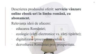 Descrierea produsului oferit: serviciu vânzare
online ebook-uri în limba română, cu
abonament.
Relevanța ideii de afacere:
▪ educarea României;
▪ ecologie (cărți electronice vs. cărți tipărite);
▪ digitalizare (proces doar online);
▪ dezvoltarea României prin prosperitate.
4
 