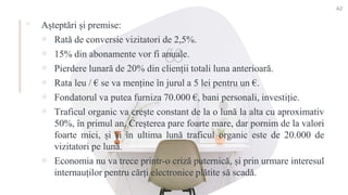▪ Așteptări și premise:
 Rată de conversie vizitatori de 2,5%.
 15% din abonamente vor fi anuale.
 Pierdere lunară de 20% din clienții totali luna anterioară.
 Rata leu / € se va menține în jurul a 5 lei pentru un €.
 Fondatorul va putea furniza 70.000 €, bani personali, investiție.
 Traficul organic va crește constant de la o lună la alta cu aproximativ
50%, în primul an. Creșterea pare foarte mare, dar pornim de la valori
foarte mici, și și în ultima lună traficul organic este de 20.000 de
vizitatori pe lună.
 Economia nu va trece printr-o criză puternică, și prin urmare interesul
internauților pentru cărți electronice plătite să scadă.
42
 