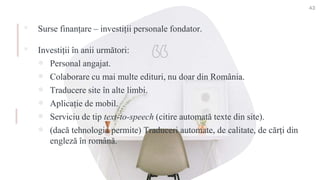 ▪ Surse finanțare – investiții personale fondator.
▪ Investiții în anii următori:
 Personal angajat.
 Colaborare cu mai multe edituri, nu doar din România.
 Traducere site în alte limbi.
 Aplicație de mobil.
 Serviciu de tip text-to-speech (citire automată texte din site).
 (dacă tehnologia permite) Traduceri automate, de calitate, de cărți din
engleză în română.
43
 