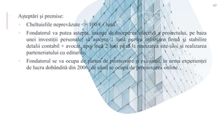 ▪ Așteptări și premise:
 Cheltuielile neprevăzute <= 100 € / lună.
 Fondatorul va putea aștepta, înainte de începerea efectivă a proiectului, pe baza
unei investiții personale, să aștepte 1 lună pentru înființare firmă și stabilire
detalii contabil + avocat, apoi încă 2 luni până la realizarea site-ului și realizarea
parteneriatului cu editurile.
 Fondatorul se va ocupa de partea de promovare și personal, în urma experienței
de lucru dobândită din 2006, de când se ocupă de promovarea online.
47
 