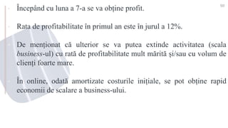 ▪ Începând cu luna a 7-a se va obține profit.
▪ Rata de profitabilitate în primul an este în jurul a 12%.
▪ De menționat că ulterior se va putea extinde activitatea (scala
business-ul) cu rată de profitabilitate mult mărită și/sau cu volum de
clienți foarte mare.
▪ În online, odată amortizate costurile inițiale, se pot obține rapid
economii de scalare a business-ului.
50
 