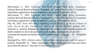 ▪ McCormick, C., 2021. Countries with Better English Have Better Economies.
[online] Harvard Business Review. Disponibil la: <https://hbr.org/2013/11/countries-
with-better-english-have-better-economies> [Accesat 16 Noiembrie 2021].
▪ McCormick, C., 2021. Countries with Better English Have Better Economies.
[online] Harvard Business Review. Disponibil la: <https://hbr.org/2013/11/countries-
with-better-english-have-better-economies> [Accesat 16 Noiembrie 2021].
▪ Pop, M., 2021. Peste 44% dintre studenții și elevii de peste 16 ani au declarat că
citesc site-uri de știri. Consumul de internet al tinerilor în 2019, ancheta INS -
Edupedu.ro. [online] Edupedu.ro. Disponibil la: <https://www.edupedu.ro/peste-44-
dintre-studentii-si-elevii-de-peste-16-ani-au-declarat-ca-citesc-site-uri-de-stiri-
consumul-de-internet-al-tinerilor-in-2019-ancheta-ins/> [Accesat 16 Noiembrie
2021].
▪ StartingUP.ro. 2021. Librăria online – cât de bună este ideea unei astfel de afaceri?.
[online] Disponibil la: <https://startingup.ro/libraria-online-cat-de-buna-este-ideea-
unei-astfel-de-afaceri/> [Accesat 16 Noiembrie 2021].
55
 