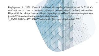 ▪ Pogîngeanu, A., 2021. Circa 4,3 milioane de români piratează jocuri în 2020. Ce
motivaţii au şi care e impactul pirateriei asupra pieţei. [online] adevarul.ro.
Disponibil la: <https://adevarul.ro/tech/gaming/circa-43-milioane-romani-pirateaza-
jocuri-2020-motivatii-e-impactul-pirateriei-pietei-
1_5fa588f05163ec427195b0f7/index.html> [Accesat 16 Noiembrie 2021].
56
 