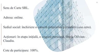Sens de Carte SRL.
Adresa: online.
Sediul social: închiriere o cameră proprietate personală (cost zero).
Acționari: în etapa inițială, o singură persoană, Breda Olivian-
Claudiu.
Cote de participare: 100%.
6
 