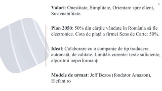 Valori: Onestitate, Simplitate, Orientare spre client,
Sustenabilitate.
Plan 2050: 50% din cărțile vândute în România să fie
electronice. Cota de piață a firmei Sens de Carte: 50%.
Ideal: Colaborare cu o companie de tip traducere
automată, de calitate. Limitări curente: texte suficiente,
algoritmi neperformanți
Modele de urmat: Jeff Bezos (fondator Amazon),
Elefant.ro
8
 