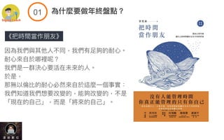 《把時間當作朋友》
因為我們與其他⼈不同，我們有⾜夠的耐⼼。
耐⼼來⾃於哪裡呢？
我們是⼀群決⼼要活在未來的⼈。
於是，
那無以倫比的耐⼼必然來⾃於這麼⼀個事實：
我們知道我們想要改變的，能夠改變的，不是
「現在的⾃⼰」，⽽是「將來的⾃⼰」。
!$ 為什麼要做年終盤點？
 