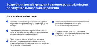 • Підняттяпорогівдля проведення тендерівна
закупівлю товарівта послуг (з 200тис. грн до 500
тис. грн)
• Спрощення спрощеної закупівлі (можливість
укласти прямий договір,якщоспрощеназа цим
предметом закупівлі не відбулася)
• Перегляд підставдля зміниістотних умов
договору(розв'язанняпроблемних питань
різких змін цін на волатильних ринках, зокрема
енергоносіївта пального);
Деякі знайважливіших змін:
Розробилиновий урядовийзаконопроєкт зі змінами
до закупівельного законодавства
• Змінапідходудовизначення замовників
(за чітким переліком ознакдля
однозначноготрактування);
• Удосконаленняпорядку здійснення
закупівель товарів та послуг,необхідних
для боротьбизCOVID-19.
 