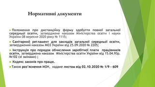 Нормативні документи
 Положення про дистанційну форму здобуття повної загальної
середньої освіти, затверджене наказом Міністерства освіти і науки
України 08 вересня 2020 року № 1115;
 Санітарний регламент для закладів загальної середньої освіти,
затверджений наказом МОЗ України від 25.09.2020 № 2205;
 Інструкція про порядок обчислення заробітної плати працівників
освіти, затверджена наказом Міністерства освіти України від 15.04.93р.
№102 (зі змінами) ;
 Кодекс законів про працю.
Також роз’яснення МОН, надане листом від 02.10.2020 № 1/9 - 609
 