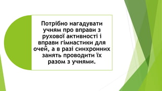 Потрібно нагадувати
учням про вправи з
рухової активності і
вправи гімнастики для
очей, а в разі синхронних
занять проводити їх
разом з учнями.
 