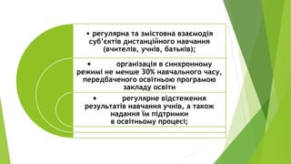 • регулярна та змістовна взаємодія
суб’єктів дистанційного навчання
(вчителів, учнів, батьків);
• організація в синхронному
режимі не менше 30% навчального часу,
передбаченого освітньою програмою
закладу освіти
• регулярне відстеження
результатів навчання учнів, а також
надання їм підтримки
в освітньому процесі;
 