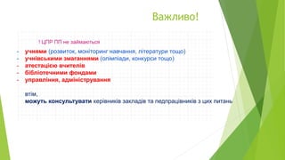 Важливо!
- учнями (розвиток, моніторинг навчання, літератури тощо)
- учнівськими змаганнями (олімпіади, конкурси тощо)
- атестацією вчителів
- бібліотечними фондами
- управління, адміністрування
втім,
можуть консультувати керівників закладів та педпрацівників з цих питань
 