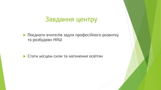 Завдання центру
 Поєднати вчителів задля професійного розвитку
та розбудови НУШ
 Стати місцем сили та натхнення освітян
 