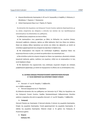 ΕΦΗΜΕΡΙ∆Α TΗΣ ΚΥΒΕΡΝΗΣΕΩΣ 57047
Τεύχος B’4254/15.09.2021
• Κείμενα Νεοελληνικής Λογοτεχνίας (τ. Β') των Ν. Γρηγοριάδη, Δ. Καρβέλη, Χ. Μηλιώνη, Κ.
Μπαλάσκα, Γ. Παγανού, Γ. Παπακώστα
• Λεξικό Λογοτεχνικών Όρων των Ι. Παρίση, Ν. Παρίση
Ως εξεταστέα ύλη Ημερήσιου και Εσπερινού Γενικού Λυκείου ορίζονται δραστηριότητες με
τις οποίες υπηρετείται και ελέγχεται η επίτευξη των σκοπών και των προσδοκώμενων
αποτελεσμάτων της διδασκαλίας του μαθήματος.
Οι μαθητές/τριες αναμένεται να είναι σε θέση:
α) Να προσεγγίζουν τους χαρακτήρες με βάση τα δεδομένα του κειμένου (όνομα,
εξωτερική εμφάνιση, ενέργειες, σχέσεις με άλλα πρόσωπα, δικά τους λόγια και σκέψεις,
λόγια και σκέψεις άλλων προσώπων για αυτούς και στάση του αφηγητή), με σκοπό να
εντοπίζουν χαρακτηριστικά τους στοιχεία που φωτίζουν τη δράση τους
β) Να αναγνωρίζουν στα κείμενα τον συνδυασμό συμβόλων, σχημάτων λόγου και
κειμενικών δεικτών εν γένει, με σκοπό να εμπλουτίζουν την κατανόησή τους
γ) Να εντοπίζουν μέσα στο κείμενο στοιχεία του λόγου των προσώπων, γλωσσικές επιλογές
(ρηματικά πρόσωπα, χρόνοι, εγκλίσεις των ρημάτων, στίξη) και να αναγνωρίζουν το πώς
αυτά παράγουν νόημα
δ) Να αξιοποιούν στις ερμηνευτικές τους απόπειρες κειμενικά στοιχεία και επιλογές
μορφολογικού χαρακτήρα, με σκοπό να τεκμηριώνουν τις θέσεις και τις ανταποκρίσεις τους.
ΙΙΙ. ΛΑΤΙΝΙΚΑ ΟΜΑΔΑΣ ΠΡΟΣΑΝΑΤΟΛΙΣΜΟΥ ΑΝΘΡΩΠΙΣΤΙΚΩΝ ΣΠΟΥΔΩΝ
Β΄ ΤΑΞΗΣ ΗΜΕΡΗΣΙΟΥ ΚΑΙ ΕΣΠΕΡΙΝΟΥ ΓΕΝΙΚΟΥ ΛΥΚΕΙΟΥ
ΒΙΒΛΙΑ:
• Λατινικά τ. Α΄ των Μ. Πασχάλη, Γ. Σαββαντίδη
και το βιβλίo αναφοράς:
• Λατινική Γραμματική του Α. Τζάρτζανου
Ως διδακτέα-εξεταστέα ύλη του μαθήματος των Λατινικών της Β΄ Τάξης του Ημερήσιου και
του Εσπερινού Γενικού Λυκείου, Ομάδας Προσανατολισμού Ανθρωπιστικών Σπουδών
ορίζεται η παρακάτω ύλη από το εγχειρίδιο Λατινικά τ. Α΄ των Μ. Πασχάλη, Γ. Σαββαντίδη:
1. Εισαγωγή
Λατινική Γλώσσα και Λογοτεχνία: Η λατινική γλώσσα, Η γένεση της ρωμαϊκής λογοτεχνίας,
Εποχές της ρωμαϊκής λογοτεχνίας, Γενικά χαρακτηριστικά της ρωμαϊκής λογοτεχνίας. Η
εξέλιξη της ρωμαϊκής λογοτεχνίας: Κλασική εποχή: α. Οι χρόνοι του Κικέρωνα, β.
Αυγούστειοι χρόνοι.
2. Κείμενο
Ενότητες I-XV.
 