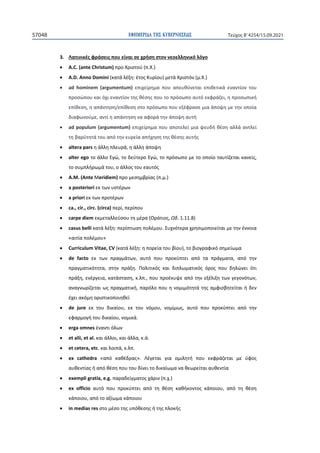 ΕΦΗΜΕΡΙ∆Α TΗΣ ΚΥΒΕΡΝΗΣΕΩΣ
57048 Τεύχος B’4254/15.09.2021
3. Λατινικές φράσεις που είναι σε χρήση στον νεοελληνικό λόγο
• A.C. (ante Christum) προ Χριστού (π.Χ.)
• A.D. Anno Domini (κατά λέξη: έτος Κυρίου) μετά Χριστόν (μ.Χ.)
• ad hominem (argumentum) επιχείρημα που απευθύνεται επιθετικά εναντίον του
προσώπου και όχι εναντίον της θέσης που το πρόσωπο αυτό εκφράζει, η προσωπική
επίθεση, η απάντηση/επίθεση στο πρόσωπο που εξέφρασε μια άποψη με την οποία
διαφωνούμε, αντί η απάντηση να αφορά την άποψη αυτή
• ad populum (argumentum) επιχείρημα που αποτελεί μια ψευδή θέση αλλά αντλεί
τη βαρύτητά του από την ευρεία απήχηση της θέσης αυτής
• altera pars η άλλη πλευρά, η άλλη άποψη
• alter ego το άλλο Εγώ, το δεύτερο Εγώ, το πρόσωπο με το οποίο ταυτίζεται κανείς,
το συμπλήρωμά του, ο άλλος του εαυτός
• A.M. (Ante Meridiem) προ μεσημβρίας (π.μ.)
• a posteriori εκ των υστέρων
• a priori εκ των προτέρων
• ca., cir., circ. (circa) περί, περίπου
• carpe diem εκμεταλλεύσου τη μέρα (Οράτιος, Ωδ. 1.11.8)
• casus belli κατά λέξη: περίπτωση πολέμου. Συχνότερα χρησιμοποιείται με την έννοια
«αιτία πολέμου»
• Curriculum Vitae, CV (κατά λέξη: η πορεία του βίου), το βιογραφικό σημείωμα
• de facto εκ των πραγμάτων, αυτό που προκύπτει από τα πράγματα, από την
πραγματικότητα, στην πράξη. Πολιτικός και διπλωματικός όρος που δηλώνει ότι
πράξη, ενέργεια, κατάσταση, κ.λπ., που προέκυψε από την εξέλιξη των γεγονότων,
αναγνωρίζεται ως πραγματική, παρόλο που η νομιμότητά της αμφισβητείται ή δεν
έχει ακόμη οριστικοποιηθεί
• de jure εκ του δικαίου, εκ του νόμου, νομίμως, αυτό που προκύπτει από την
εφαρμογή του δικαίου, νομικά.
• erga omnes έναντι όλων
• et alii, et al. και άλλοι, και άλλα, κ.ά.
• et cetera, etc. και λοιπά, κ.λπ.
• ex cathedra «από καθέδρας». Λέγεται για ομιλητή που εκφράζεται με ύφος
αυθεντίας ή από θέση που του δίνει το δικαίωμα να θεωρείται αυθεντία
• exempli gratia, e.g. παραδείγματος χάριν (π.χ.)
• ex officio αυτό που προκύπτει από τη θέση καθήκοντος κάποιου, από τη θέση
κάποιου, από το αξίωμα κάποιου
• in medias res στο μέσο της υπόθεσης ή της πλοκής
 