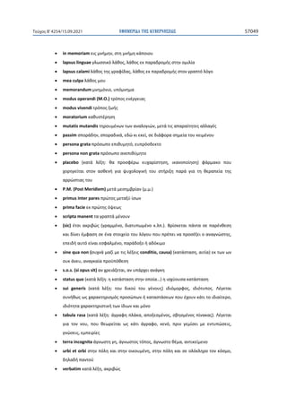ΕΦΗΜΕΡΙ∆Α TΗΣ ΚΥΒΕΡΝΗΣΕΩΣ 57049
Τεύχος B’4254/15.09.2021
• in memoriam εις μνήμην, στη μνήμη κάποιου
• lapsus linguae γλωσσικό λάθος, λάθος εκ παραδρομής στην ομιλία
• lapsus calami λάθος της γραφίδας, λάθος εκ παραδρομής στον γραπτό λόγο
• mea culpa λάθος μου
• memorandum μνημόνιο, υπόμνημα
• modus operandi (M.O.) τρόπος ενέργειας
• modus vivendi τρόπος ζωής
• moratorium καθυστέρηση
• mutatis mutandis τηρουμένων των αναλογιών, μετά τις απαραίτητες αλλαγές
• passim σποράδην, σποραδικά, εδώ κι εκεί, σε διάφορα σημεία του κειμένου
• persona grata πρόσωπο επιθυμητό, ευπρόσδεκτο
• persona non grata πρόσωπο ανεπιθύμητο
• placebo (κατά λέξη: θα προσφέρω ευχαρίστηση, ικανοποίηση) φάρμακο που
χορηγείται στον ασθενή για ψυχολογική του στήριξη παρά για τη θεραπεία της
αρρώστιας του
• P.M. (Post Meridiem) μετά μεσημβρίαν (μ.μ.)
• primus inter pares πρώτος μεταξύ ίσων
• prima facie εκ πρώτης όψεως
• scripta manent τα γραπτά μένουν
• (sic) έτσι ακριβώς (γραμμένο, διατυπωμένο κ.λπ.). Βρίσκεται πάντα σε παρένθεση
και δίνει έμφαση σε ένα στοιχείο του λόγου που πρέπει να προσέξει ο αναγνώστης,
επειδή αυτό είναι εσφαλμένο, παράδοξο ή αδόκιμο
• sine qua non (συχνά μαζί με τις λέξεις conditio, causa) (κατάσταση, αιτία) εκ των ων
ουκ άνευ, αναγκαία προϋπόθεση
• s.o.s. (si opus sit) αν χρειάζεται, αν υπάρχει ανάγκη
• status quo (κατά λέξη: η κατάσταση στην οποία…) η ισχύουσα κατάσταση
• sui generis (κατά λέξη: του δικού του γένους) ιδιόμορφος, ιδιότυπος. Λέγεται
συνήθως ως χαρακτηρισμός προσώπων ή καταστάσεων που έχουν κάτι το ιδιαίτερο,
ιδιότητα χαρακτηριστική των ίδιων και μόνο
• tabula rasa (κατά λέξη: άγραφη πλάκα, αποξεσμένος, σβησμένος πίνακας). Λέγεται
για τον νου, που θεωρείται ως κάτι άγραφο, κενό, πριν γεμίσει με εντυπώσεις,
γνώσεις, εμπειρίες
• terra incognita άγνωστη γη, άγνωστος τόπος, άγνωστο θέμα, αντικείμενο
• urbi et orbi στην πόλη και στην οικουμένη, στην πόλη και σε ολόκληρο τον κόσμο,
δηλαδή παντού
• verbatim κατά λέξη, ακριβώς
 