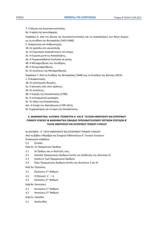 ΕΦΗΜΕΡΙ∆Α TΗΣ ΚΥΒΕΡΝΗΣΕΩΣ
57052 Τεύχος B’4254/15.09.2021
7. Η άλωση της Κωνσταντινούπολης,
8γ. Η κρίση της φεουδαρχίας.
Κεφάλαιο 6. Από την άλωση της Κωνσταντινούπολης και τις Ανακαλύψεις των Νέων Χωρών
ως τη συνθήκη της Βεστφαλίας (1453-1648):
2. Αναγέννηση και Ανθρωπισμός,
3β. Οι πρόοδοι στη ναυσιπλοΐα,
3γ. Οι Ευρωπαίοι ανακαλύπτουν τον κόσμο,
3ε. Η Ευρώπη μετά τις Ανακαλύψεις,
4α. Η Ρωμαιοκαθολική Εκκλησία σε κρίση,
4β. Η Μεταρρύθμιση του Λουθήρου,
4δ. Η Αντιμεταρρύθμιση,
4ε. Οι συνέπειες της Μεταρρύθμισης.
Κεφάλαιο 7. Από τη Συνθήκη της Βεστφαλίας (1648) έως το Συνέδριο της Βιέννης (1815):
1. Ο Διαφωτισμός,
2β. Οι οικονομικές θεωρίες,
3γ. Η γέννηση ενός νέου κράτους,
3δ. Οι συνέπειες,
4β. Η έκρηξη της Επανάστασης (1789),
4γ. Η συνταγματική μοναρχία,
4ε. Το τέλος της Επανάστασης,
4στ. Η Εποχή του Ναπολέοντα (1799-1815),
4ζ. Ο χαρακτήρας και το έργο της Επανάστασης.
V. ΜΑΘΗΜΑΤΙΚΑ: ΑΛΓΕΒΡΑ- ΓΕΩΜΕΤΡΙΑ Α΄ ΚΑΙ Β΄ ΤΑΞΕΩΝ ΗΜΕΡΗΣΙΟΥ ΚΑΙ ΕΣΠΕΡΙΝΟΥ
ΓΕΝΙΚΟΥ ΛΥΚΕΙΟΥ  ΜΑΘΗΜΑΤΙΚΑ ΟΜΑΔΑΣ ΠΡΟΣΑΝΑΤΟΛΙΣΜΟΥ ΘΕΤΙΚΩΝ ΣΠΟΥΔΩΝ Β΄
ΤΑΞΗΣ ΗΜΕΡΗΣΙΟΥ ΚΑΙ ΕΣΠΕΡΙΝΟΥ ΓΕΝΙΚΟΥ ΛΥΚΕΙΟΥ
Α) ΑΛΓΕΒΡΑ - Α΄ ΤΑΞΗ ΗΜΕΡΗΣΙΟΥ ΚΑΙ ΕΣΠΕΡΙΝΟΥ ΓΕΝΙΚΟΥ ΛΥΚΕΙΟΥ
Από το βιβλίο «Άλγεβρα και Στοιχεία Πιθανοτήτων Α΄ Γενικού Λυκείου»
Εισαγωγικό κεφάλαιο
Ε.2 Σύνολα
Κεφ.2ο: Οι Πραγματικοί Αριθμοί
2.1 Οι Πράξεις και οι Ιδιότητές τους
2.2 Διάταξη Πραγματικών Αριθμών (εκτός της απόδειξης της ιδιότητας 4)
2.3 Απόλυτη Τιμή Πραγματικού Αριθμού
2.4 Ρίζες Πραγματικών Αριθμών (εκτός των ιδιοτήτων 3 και 4)
Κεφ.3ο: Εξισώσεις
3.1 Εξισώσεις 1ου Βαθμού
3.2 Η Εξίσωση
ν
x α
=
3.3 Εξισώσεις 2ου Βαθμού
Κεφ.4ο: Ανισώσεις
4.1 Ανισώσεις 1ου Βαθμού
4.2 Ανισώσεις 2ου Βαθμού
Κεφ.5ο: Πρόοδοι
5.1 Ακολουθίες
 