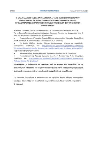 ΕΦΗΜΕΡΙ∆Α TΗΣ ΚΥΒΕΡΝΗΣΕΩΣ
57038 Τεύχος B’4254/15.09.2021
Ι. ΑΡΧΑΙΑ ΕΛΛΗΝΙΚΗ ΓΛΩΣΣΑ ΚΑΙ ΓΡΑΜΜΑΤΕΙΑ Α΄ ΤΑΞΗΣ ΗΜΕΡΗΣΙΟΥ ΚΑΙ ΕΣΠΕΡΙΝΟΥ
ΓΕΝΙΚΟΥ ΛΥΚΕΙΟΥ ΚΑΙ ΑΡΧΑΙΑ ΕΛΛΗΝΙΚΗ ΓΛΩΣΣΑ ΚΑΙ ΓΡΑΜΜΑΤΕΙΑ ΟΜΑΔΑΣ
ΠΡΟΣΑΝΑΤΟΛΙΣΜΟΥ ΑΝΘΡΩΠΙΣΤΙΚΩΝ ΣΠΟΥΔΩΝ Β΄ ΤΑΞΗΣ ΗΜΕΡΗΣΙΟΥ ΚΑΙ ΕΣΠΕΡΙΝΟΥ
ΓΕΝΙΚΟΥ ΛΥΚΕΙΟΥ
Α) ΑΡΧΑΙΑ ΕΛΛΗΝΙΚΗ ΓΛΩΣΣΑ ΚΑΙ ΓΡΑΜΜΑΤΕΙΑ - Α΄ ΤΑΞΗ ΗΜΕΡΗΣΙΟΥ ΓΕΝΙΚΟΥ ΛΥΚΕΙΟΥ
Για τη διδασκαλία του μαθήματος της Αρχαίας Ελληνικής Γλώσσας και Γραμματείας στην Α΄
τάξη του Ημερήσιου Γενικού Λυκείου, αξιοποιούνται:
• Tο εγχειρίδιο της Α΄ Λυκείου Αρχαίοι Έλληνες Ιστοριογράφοι (Ξενοφών, Θουκυδίδης)
των Κ. Διαλησμά, Α. Δρουκόπουλου, Ε. Κουτρουμπέλη, Γ. Χρυσάφη
• Το Βιβλίο Μαθητή Αρχαίοι Έλληνες Ιστοριογράφοι: Κείμενα με παράλληλες
μεταφράσεις (διαθέσιμο και: http://ebooks.edu.gr/ebooks/v/pdf/8547/2472/22-0005-
02_Archaioi-Ellines-Istoriografoi_Keimeno-me-Paralliles-Metafraseis_A-Lykeiou_Vivlio-Mathiti/)
Ως βιβλία αναφοράς προτείνονται:
• H Γραμματική της Αρχαίας Ελληνικής (Γυμνασίου-Λυκείου) του Μ. Οικονόμου
• Το Συντακτικό της Αρχαίας Ελληνικής (Α΄, Β΄, Γ΄ Λυκείου) του Α. Β. Μουμτζάκη
(διαθέσιμο και: http://ebooks.edu.gr/ebooks/v/pdf/8547/2486/22-0031-02_Syntaktiko-tis-
Archaias-Ellinikis_A-B-G-Lykeiou/)
ΕΠΙΣΗΜΑΝΣΗ: Η διδασκαλία να ξεκινήσει από το κείμενο του Θουκυδίδη και να
ακολουθήσει η διδασκαλία του κειμένου του Ξενοφώντα, για να υπάρχει ιστορική συνέχεια,
ώστε να γίνονται κατανοητά τα γεγονότα από τους μαθητές και τις μαθήτριες.
Ως εξεταστέα ύλη ορίζεται η παρακάτω από το εγχειρίδιο Αρχαίοι Έλληνες Ιστοριογράφοι
(Ξενοφών, Θουκυδίδης) των Κ. Διαλησμά, Α. Δρουκόπουλου, Ε. Κουτρουμπέλη, Γ. Χρυσάφη:
1. Εισαγωγή
 