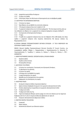 ΕΦΗΜΕΡΙ∆Α TΗΣ ΚΥΒΕΡΝΗΣΕΩΣ 57057
Τεύχος B’4254/15.09.2021
1.3.6 Ισορροπία ομοεπιπέδων δυνάμεων
1.3.7 Ο νόμος της τριβής
1.3.9 Ο δεύτερος νόμος του Νεύτωνα σε διανυσματική και σε αλγεβρική μορφή
2.1 ΔΙΑΤΗΡΗΣΗ ΤΗΣ ΜΗΧΑΝΙΚΗΣ ΕΝΕΡΓΕΙΑΣ
2.1.1 Η έννοια του έργου
2.1.2 Έργο βάρους και μεταβολή της κινητικής ενέργειας
2.1.3 Η δυναμική ενέργεια (έως και τη σχέση 2.1.9)
2.1.4 Η μηχανική ενέργεια (έως και τα έντονα γράμματα: “Αν ένα σώμα κινείται μόνο με
την επίδραση του βάρους του η μηχανική του ενέργεια παραμένει συνεχώς σταθερή”)
2.1.5 Συντηρητικές (ή διατηρητικές) δυνάμεις
2.1.6 Η Ισχύς
2.1.8 Η τριβή και η μηχανική ενέργεια (έως και την έκφραση «Έτσι κάθε φορά, που λόγω
τριβών η μηχανική ενέργεια ενός σώματος ελαττώνεται θα έχουμε αύξηση της
θερμοκρασίας του»)
Β) ΦΥΣΙΚΗ ΟΜΑΔΑΣ ΠΡΟΣΑΝΑΤΟΛΙΣΜΟΥ ΘΕΤΙΚΩΝ ΣΠΟΥΔΩΝ - B΄ ΤΑΞΗ ΗΜΕΡΗΣΙΟΥ ΚΑΙ
ΕΣΠΕΡΙΝΟΥ ΓΕΝΙΚΟΥ ΛΥΚΕΙΟΥ
ΒΙΒΛΙΟ: Φυσική Ομάδας Προσανατολισμού Θετικών Σπουδών Β’ Γενικού Λυκείου, της
συγγραφικής ομάδας: Βλάχος Ι., Γραμματικάκης Ι., Καραπαναγιώτης Β., Κόκκοτας Π.,
Περιστερόπουλος Π., Τιμοθέου Γ., Ιωάννου Α., Ντάνος Γ., Πήττας Α., Ράπτης Ι., ΙΤΥΕ -
ΔΙΟΦΑΝΤΟΣ
1. ΚΑΜΠΥΛΟΓΡΑΜΜΕΣ ΚΙΝΗΣΕΙΣ: ΟΡΙΖΟΝΤΙΑ ΒΟΛΗ, ΚΥΚΛΙΚΗ ΚΙΝΗΣΗ
1.1 Οριζόντια βολή
1.2 Ομαλή κυκλική κίνηση
1.3 Κεντρομόλος δύναμη
2. ΔΙΑΤΗΡΗΣΗ ΤΗΣ ΟΡΜΗΣ
2.1 Η έννοια του συστήματος. Εσωτερικές και εξωτερικές δυνάμεις
2.2 Το φαινόμενο της κρούσης
2.3 Η έννοια της ορμής
2.4 Η δύναμη και η μεταβολή της ορμής
2.5 Η αρχή διατήρησης της ορμής
2.6 Μεγέθη που δε διατηρούνται στην κρούση
2.7 Εφαρμογές της διατήρησης της ορμής
5. ΗΛΕΚΤΡΙΚΟ ΠΕΔΙΟ
5.6 Δυναμική ενέργεια πολλών σημειακών φορτίων
5.7 Σχέση έντασης-διαφοράς δυναμικού στο ομογενές ηλεκτροστατικό πεδίο
5.8 Κινήσεις φορτισμένων σωματιδίων σε ομογενές ηλεκτροστατικό πεδίο
5.12 Το βαρυτικό πεδίο
5.13 Το βαρυτικό πεδίο της Γης
5.14 Ταχύτητα διαφυγής-Μαύρες τρύπες (μέχρι τον τύπο στο πλαίσιο για την ταχύτητα
διαφυγής από την Γη εάν το σημείο εκτόξευσης βρίσκεται σε ύψος h)
5.15 Σύγκριση ηλεκτροστατικού-βαρυτικού πεδίου
3. ΚΙΝΗΤΙΚΗ ΘΕΩΡΙΑ ΤΩΝ ΑΕΡΙΩΝ
3.1 Εισαγωγή
3.2 Νόμοι αερίων
3.3 Καταστατική εξίσωση των ιδανικών αερίων
 