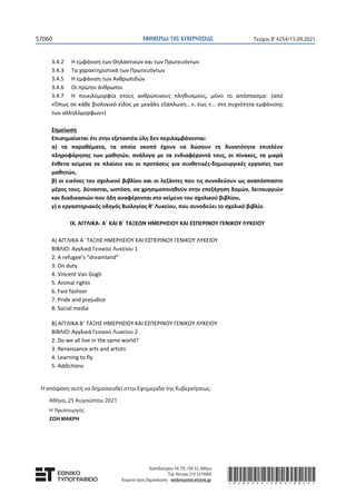 ΕΦΗΜΕΡΙ∆Α TΗΣ ΚΥΒΕΡΝΗΣΕΩΣ 57059
Τεύχος B’4254/15.09.2021
ΚΕΦΑΛΑΙΟ 4o: Στοιχειομετρία
4.1 Βασικές έννοιες για τους χημικούς υπολογισμούς: σχετική ατομική μάζα, σχετική
μοριακή μάζα, mol, αριθμός Avogadro, γραμμομοριακός όγκος
4.2 Καταστατική εξίσωση των αερίων
4.3 Συγκέντρωση διαλύματος - Αραίωση, ανάμειξη διαλυμάτων
VIII. ΒΙΟΛΟΓΙΑ – Β΄ ΤΑΞΗ ΗΜΕΡΗΣΙΟΥ ΚΑΙ ΕΣΠΕΡΙΝΟΥ ΓΕΝΙΚΟΥ ΛΥΚΕΙΟΥ
ΒΙΒΛΙΟ: ΒΙΟΛΟΓΙΑ Γενικής Παιδείας Β΄ ΓΕΝΙΚΟΥ ΛΥΚΕΙΟΥ των ΑΔΑΜΑΝΤΙΑΔΟΥ ΣΜ.,
ΓΕΩΡΓΑΤΟΥ Μ., ΓΙΑΠΙΤΖΑΚΗ Χ., ΛΑΚΚΑ Λ., ΝΟΤΑΡΑ Δ., ΦΛΩΡΕΝΤΙΝ Ν., ΧΑΤΖΗΚΩΝΤΗ ΟΛ.,
ΧΑΤΖΗΓΕΩΡΓΙΟΥ Γ., όπως αυτό αναμορφώθηκε από τους ΚΑΛΑΪΤΖΙΔΑΚΗ Μ. και ΠΑΝΤΑΖΙΔΗ Γ.
Κεφάλαιο 1: Άνθρωπος και Υγεία
1.1 Παράγοντες που επηρεάζουν την υγεία του ανθρώπου
1.2 Μικροοργανισμοί
1.2.1 Κατηγορίες παθογόνων μικροοργανισμών (εκτός «Πολλαπλασιασμός των ιών»)
1.2.2 Μετάδοση και αντιμετώπιση των παθογόνων μικροοργανισμών
1.3 Μηχανισμοί άμυνας του ανθρώπινου οργανισμού – Βασικές αρχές ανοσίας
1.3.1 Μηχανισμοί μη ειδικής άμυνας
1.3.2 Μηχανισμοί ειδικής άμυνας – Ανοσία
1.3.3 Προβλήματα στη δράση του ανοσοβιολογικού συστήματος
1.3.4 Σύνδρομο Επίκτητης Ανοσολογικής Ανεπάρκειας (AIDS)
1.4 Καρκίνος
1.5 Ουσίες που προκαλούν εθισμό
Κεφάλαιο 2: Άνθρωπος και Περιβάλλον
2. 1 Η έννοια του οικοσυστήματος
2.1.1 Χαρακτηριστικά οικοσυστημάτων
2.2 Ροή Ενέργειας
2.2.1 Τροφικές αλυσίδες και τροφικά πλέγματα
2.2.2 Τροφικές πυραμίδες και τροφικά επίπεδα
2.3 Βιογεωχημικοί κύκλοι
2.3.1 Ο κύκλος του άνθρακα
2.3.2 Ο κύκλος του αζώτου
2.3.3 Ο κύκλος του νερού
2.4.3 Ερημοποίηση
2.4.4 Ρύπανση (εκτός «Ρύπανση του εδάφους» και «Ηχορύπανση»)
Κεφάλαιο 3: Εξέλιξη
3.1 Εισαγωγή
3.1.1 Ταξινόμηση των οργανισμών και εξέλιξη
3.1.2 Η θεωρία του Λαμάρκ
3.1.3 Η θεωρία της Φυσικής Επιλογής
3.1.4 Μερικές χρήσιμες αποσαφηνίσεις στη θεωρία της φυσικής επιλογής
3.1.5 Η φυσική επιλογή εν δράσει
3.3 Τι είναι η φυλογένεση και από πού αντλούμε σχετικά στοιχεία
3.4 Η εξέλιξη του ανθρώπου
3.4.1 Το γενεαλογικό μας δέντρο
 
