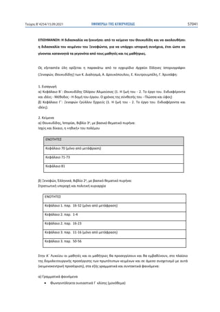 ΕΦΗΜΕΡΙ∆Α TΗΣ ΚΥΒΕΡΝΗΣΕΩΣ 57041
Τεύχος B’4254/15.09.2021
ΕΠΙΣΗΜΑΝΣΗ: Η διδασκαλία να ξεκινήσει από το κείμενο του Θουκυδίδη και να ακολουθήσει
η διδασκαλία του κειμένου του Ξενοφώντα, για να υπάρχει ιστορική συνέχεια, έτσι ώστε να
γίνονται κατανοητά τα γεγονότα από τους μαθητές και τις μαθήτριες.
Ως εξεταστέα ύλη ορίζεται η παρακάτω από το εγχειρίδιο Αρχαίοι Έλληνες Ιστοριογράφοι
(Ξενοφών, Θουκυδίδης) των Κ. Διαλησμά, Α. Δρουκόπουλου, Ε. Κουτρουμπέλη, Γ. Χρυσάφη:
1. Εισαγωγή
α) Κεφάλαιο Β΄: Θουκυδίδης Ὀλόρου Ἁλιμούσιος (1. Η ζωή του - 2. Το έργο του. Ενδιαφέροντα
και ιδέες - Μέθοδος - Η δομή του έργου. Ο χρόνος της σύνθεσής του - Γλώσσα και ύφος)
β) Κεφάλαιο Γ΄: Ξενοφών Γρύλλου Ἐρχιεύς (1. Η ζωή του - 2. Το έργο του. Ενδιαφέροντα και
ιδέες).
2. Κείμενα
α) Θουκυδίδης, Ἱστορίαι, Βιβλίο 3ο, με βασικό θεματικό πυρήνα:
Ισχύς και δίκαιο, η «ηθική» του πολέμου
ΕΝΟΤΗΤΕΣ
Κεφάλαιο 70 (μόνο από μετάφραση)
Κεφάλαιο 71-73
Κεφάλαιο 81
β) Ξενοφών, Ἑλληνικά, Βιβλίο 2ο, με βασικό θεματικό πυρήνα:
Στρατιωτική υπεροχή και πολιτική κυριαρχία
ΕΝΟΤΗΤΕΣ
Κεφάλαιο 1. ʋɲʌ͘ 16-32 (μόνο από μετάφραση)
Κεφάλαιο 2. ʋɲʌ͘ 1-4
Κεφάλαιο 2. ʋɲʌ͘ 16-23
Κεφάλαιο 3. ʋɲʌ͘ 11-16 (μόνο από μετάφραση)
Κεφάλαιο 3. ʋɲʌ͘ 50-56
Στην Α΄ Λυκείου οι μαθητές και οι μαθήτριες θα προσεγγίσουν και θα εμβαθύνουν, στο πλαίσιο
της δομολειτουργικής προσέγγισης των πρωτότυπων κειμένων και σε άμεσο συσχετισμό με αυτά
(κειμενοκεντρική προσέγγιση), στα εξής γραμματικά και συντακτικά φαινόμενα:
α) Γραμματικά φαινόμενα
• Φωνηεντόληκτα ουσιαστικά Γ κλίσης (μονόθεμα)
 