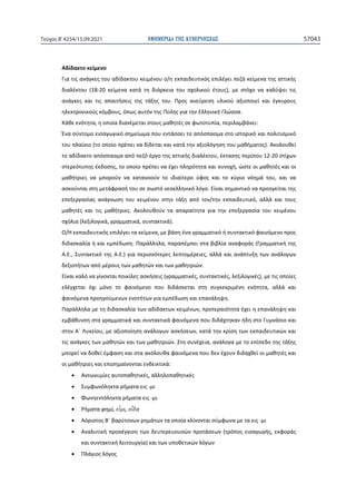 ΕΦΗΜΕΡΙ∆Α TΗΣ ΚΥΒΕΡΝΗΣΕΩΣ 57043
Τεύχος B’4254/15.09.2021
Αδίδακτο κείμενο
Για τις ανάγκες του αδίδακτου κειμένου ο/η εκπαιδευτικός επιλέγει πεζά κείμενα της αττικής
διαλέκτου (18-20 κείμενα κατά τη διάρκεια του σχολικού έτους), με στόχο να καλύψει τις
ανάγκες και τις απαιτήσεις της τάξης του. Προς ανεύρεση υλικού αξιοποιεί και έγκυρους
ηλεκτρονικούς κόμβους, όπως αυτόν της Πύλης για την Ελληνική Γλώσσα.
Κάθε ενότητα, η οποία διανέμεται στους μαθητές σε φωτοτυπία, περιλαμβάνει:
Ένα σύντομο εισαγωγικό σημείωμα που εντάσσει το απόσπασμα στο ιστορικό και πολιτισμικό
του πλαίσιο (το οποίο πρέπει να δίδεται και κατά την αξιολόγηση του μαθήματος). Ακολουθεί
το αδίδακτο απόσπασμα από πεζό έργο της αττικής διαλέκτου, έκτασης περίπου 12-20 στίχων
στερεότυπης έκδοσης, το οποίο πρέπει να έχει πληρότητα και συνοχή, ώστε οι μαθητές και οι
μαθήτριες να μπορούν να κατανοούν το ιδιαίτερο ύφος και το κύριο νόημά του, και να
ασκούνται στη μετάφρασή του σε σωστό νεοελληνικό λόγο. Είναι σημαντικό να προηγείται της
επεξεργασίας ανάγνωση του κειμένου στην τάξη από τον/την εκπαιδευτικό, αλλά και τους
μαθητές και τις μαθήτριες. Ακολουθούν τα απαραίτητα για την επεξεργασία του κειμένου
σχόλια (λεξιλογικά, γραμματικά, συντακτικά).
Ο/Η εκπαιδευτικός επιλέγει τα κείμενα, με βάση ένα γραμματικό ή συντακτικό φαινόμενο προς
διδασκαλία ή και εμπέδωση. Παράλληλα, παραπέμπει στα βιβλία αναφοράς (Γραμματική της
Α.Ε., Συντακτικό της Α.Ε.) για περισσότερες λεπτομέρειες, αλλά και ανάπτυξη των ανάλογων
δεξιοτήτων από μέρους των μαθητών και των μαθητριών.
Είναι καλό να γίνονται ποικίλες ασκήσεις (γραμματικές, συντακτικές, λεξιλογικές), με τις οποίες
ελέγχεται όχι μόνο το φαινόμενο που διδάσκεται στη συγκεκριμένη ενότητα, αλλά και
φαινόμενα προηγούμενων ενοτήτων για εμπέδωση και επανάληψη.
Παράλληλα με τη διδασκαλία των αδίδακτων κειμένων, προτεραιότητα έχει η επανάληψη και
εμβάθυνση στα γραμματικά και συντακτικά φαινόμενα που διδάχτηκαν ήδη στο Γυμνάσιο και
στην Α΄ Λυκείου, με αξιοποίηση ανάλογων ασκήσεων, κατά την κρίση των εκπαιδευτικών και
τις ανάγκες των μαθητών και των μαθητριών. Στη συνέχεια, ανάλογα με το επίπεδο της τάξης
μπορεί να δοθεί έμφαση και στα ακόλουθα φαινόμενα που δεν έχουν διδαχθεί οι μαθητές και
οι μαθήτριες και επισημαίνονται ενδεικτικά:
• Αντωνυμίες αυτοπαθητικές, αλληλοπαθητικές
• Συμφωνόληκτα ρήματα εις -μι
• Φωνηεντόληκτα ρήματα εις -μι
• Ρήματα φημί, εἶμι, οἶδα
• Αόριστος Β΄ βαρύτονων ρημάτων τα οποία κλίνονται σύμφωνα με τα εις -μι
• Αναλυτική προσέγγιση των δευτερευουσών προτάσεων (τρόπος εισαγωγής, εκφοράς
και συντακτική λειτουργία) και των υποθετικών λόγων
• Πλάγιος λόγος
 