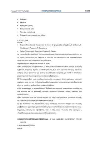 ΕΦΗΜΕΡΙ∆Α TΗΣ ΚΥΒΕΡΝΗΣΕΩΣ 57045
Τεύχος B’4254/15.09.2021
• Διάλογος
• Εφηβεία
• Αγάπη και έρωτας
• Ενδυμασία και μόδα
• Γηρατειά και νεότητα
• Το κωμικό και η σημασία του γέλιου.
ΙΙ. ΛΟΓΟΤΕΧΝΙΑ
ΒΙΒΛΙΑ:
• Κείμενα Νεοελληνικής Λογοτεχνίας (τ. Α') των Ν. Γρηγοριάδη, Δ. Καρβέλη, Χ. Μηλιώνη, Κ.
Μπαλάσκα, Γ. Παγανού, Γ. Παπακώστα
• Λεξικό Λογοτεχνικών Όρων των Ι. Παρίση, Ν. Παρίση
Ως εξεταστέα ύλη Ημερήσιου και Εσπερινού Γενικού Λυκείου ορίζονται δραστηριότητες με
τις οποίες υπηρετείται και ελέγχεται η επίτευξη των σκοπών και των προσδοκώμενων
αποτελεσμάτων της διδασκαλίας του μαθήματος.
Οι μαθητές/τριες αναμένεται να είναι σε θέση:
α) Να προσεγγίζουν τους χαρακτήρες με βάση τα δεδομένα του κειμένου (όνομα, εξωτερική
εμφάνιση, ενέργειες, σχέσεις με άλλα πρόσωπα, δικά τους λόγια και σκέψεις, λόγια και
σκέψεις άλλων προσώπων για αυτούς και στάση του αφηγητή), με σκοπό να εντοπίζουν
χαρακτηριστικά τους στοιχεία που φωτίζουν τη δράση τους
β) Να αναγνωρίζουν τους ποικίλους ποιητικούς υπαινιγμούς (στην περίπτωση ποιητικού
κειμένου) μέσα από τον συνδυασμό συμβόλων, σχημάτων λόγου και κειμενικών δεικτών εν
γένει, με σκοπό να εμπλουτίζουν την κατανόησή τους
γ) Να περιγράφουν τη συναισθηματική διάθεση του ποιητικού υποκειμένου στηριζόμενοι
στα σύμβολα και τις γλωσσικές επιλογές (ρηματικά πρόσωπα, χρόνοι, εγκλίσεις των
ρημάτων, στίξη)
δ) Να εντοπίζουν μέσα στο κείμενο στοιχεία του λόγου των προσώπων, γλωσσικές επιλογές
και να αναγνωρίζουν το πώς αυτά παράγουν νόημα
ε) Να αξιοποιούν στις ερμηνευτικές τους απόπειρες κειμενικά στοιχεία και επιλογές
μορφολογικού χαρακτήρα, με σκοπό να τεκμηριώνουν τις θέσεις και τις ανταποκρίσεις τους.
Θεματικές ενότητες που εξετάζονται στην Α΄ τάξη είναι «Τα φύλα στη λογοτεχνία»,
«Παράδοση και μοντερνισμός στη νεοελληνική ποίηση».
Β) ΝΕΟΕΛΛΗΝΙΚΗ ΓΛΩΣΣΑ ΚΑΙ ΛΟΓΟΤΕΧΝΙΑ - Β΄ ΤΑΞΗ ΗΜΕΡΗΣΙΟΥ ΚΑΙ ΕΣΠΕΡΙΝΟΥ ΓΕΝΙΚΟΥ
ΛΥΚΕΙΟΥ
I. ΝΕOΕΛΛΗΝΙΚΗ ΓΛΩΣΣΑ
ΒΙΒΛΙΑ:
 