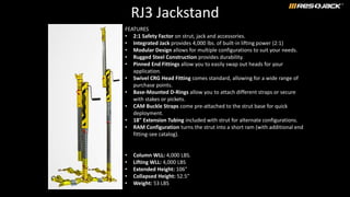 RJ3 Jackstand
FEATURES
• 2:1 Safety Factor on strut, jack and accessories.
• Integrated Jack provides 4,000 lbs. of built-in lifting power (2:1)
• Modular Design allows for multiple configurations to suit your needs.
• Rugged Steel Construction provides durability.
• Pinned End Fittings allow you to easily swap out heads for your
application.
• Swivel CRG Head Fitting comes standard, allowing for a wide range of
purchase points.
• Base-Mounted D-Rings allow you to attach different straps or secure
with stakes or pickets.
• CAM Buckle Straps come pre-attached to the strut base for quick
deployment.
• 18" Extension Tubing included with strut for alternate configurations.
• RAM Configuration turns the strut into a short ram (with additional end
fitting-see catalog).
• Column WLL: 4,000 LBS.
• Lifting WLL: 4,000 LBS
• Extended Height: 106"
• Collapsed Height: 52.5”
• Weight: 53 LBS
 