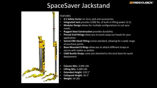 SpaceSaver Jackstand
FEATURES
• 2:1 Safety Factor on strut, jack and accessories.
• Integrated Jack provides 4,000 lbs. of built-in lifting power (2:1)
• Modular Design allows for multiple configurations to suit your
needs.
• Rugged Steel Construction provides durability.
• Pinned End Fittings allow you to easily swap out heads for your
application.
• Swivel CRG Head Fitting comes standard, allowing for a wide range
of purchase points.
• Base-Mounted D-Rings allow you to attach different straps or
secure with stakes or pickets.
• CAM Buckle Straps come pre-attached to the strut base for quick
deployment.
• Column WLL: 4,000 LBS.
• Lifting WLL: 4,000 LBS
• Extended Height: 103.5"
• Collapsed Height: 36.5”
• Weight: 54 LBS
 