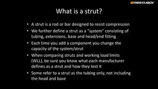 What is a strut?
• A strut is a rod or bar designed to resist compression
• We further define a strut as a “system” consisting of
tubing, extensions, base and head/end fitting
• Each time you add a component you change the
capacity of the system/strut
• When comparing struts and working load limits
(WLL), be sure you know what each manufacturer
defines as a strut and how they test it
• Some refer to a strut as the tubing only, not including
the head and base
 