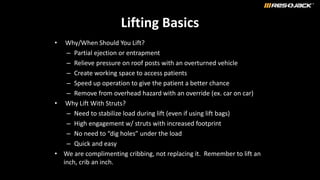 Lifting Basics
• Why/When Should You Lift?
– Partial ejection or entrapment
– Relieve pressure on roof posts with an overturned vehicle
– Create working space to access patients
– Speed up operation to give the patient a better chance
– Remove from overhead hazard with an override (ex. car on car)
• Why Lift With Struts?
– Need to stabilize load during lift (even if using lift bags)
– High engagement w/ struts with increased footprint
– No need to “dig holes” under the load
– Quick and easy
• We are complimenting cribbing, not replacing it. Remember to lift an
inch, crib an inch.
 