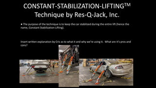 CONSTANT-STABILIZATION-LIFTINGTM
Technique by Res-Q-Jack, Inc.
● The purpose of the technique is to keep the car stabilized during the entire lift (hence the
name, Constant Stabilization Lifting).
Insert written explanation by Cris as to what it and why we’re using it. What are it’s pros and
cons?
 