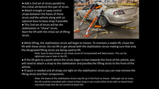 ● If the lift gets to a point where the struts begin to lean towards the front of the vehicle, you
will need to attach a strap to the stabilization and possibly the lifting struts to the front of the
vehicle.
● If space is needed and all straps are tight on the stabilization struts you can now remove the
lifting struts and their components.
- Note: the bases of the stabilization struts may tilt up in the front as shown. Although not an issue,
the tilt could be remedied with a base to base strap or you could utilize struts with on-board back-
mounted straps that do not connect to base link.
● Add a 2nd set of struts parallel to
this initial set behind this pair of struts.
● Attach triangle or sway control
straps between the bases of these
struts and the vehicle along with an
optional base to base strap if possible.
● This 2nd set of struts will be the
stabilization or “chase” struts.
Start the lift with the initial set of lifting
struts.
● While lifting, the stabilization struts will begin to loosen. To maintain a stable lift, chase the
lift with these struts. Do not lift or get ahead with the stabilization struts making sure that only
the designated lifting struts are being used to lift.
- Note: base to base straps on our chase struts (if incorporated) will likely loosen. This can be
tightened now or later in the lift.
Lifting Strut
Chasing Strut
 