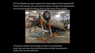 ● If the lift gets to a point where the struts begin to lean towards the
front of the vehicle, you will need to attach a strap to the stabilization
struts and possibly the lifting struts to the front of the vehicle.
● If space is needed and all straps are tight on the stabilization
struts, you can now remove the lifting struts and their components to
create more room for extrication.
Chasing Strut
Lifting Strut
 