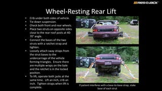 Wheel-Resting Rear Lift
• Crib under both sides of vehicle.
• Tie down suspension.
• Check both front and rear wheels.
• Place two struts on opposite sides
close to the rear roof posts at 40-
70° angle.
• Connect the bases of the two
struts with a ratchet strap and
tighten.
• Loosely attach sway straps from
the strut bases to the
undercarriage of the vehicle
forming triangles. Ensure there
are multiple wraps on the bale
and the ratchet is in the locked
position.
• To lift, operate both jacks at the
same time. Lift an inch, crib an
inch. Tighten straps when lift is
complete.
If patient interferes with a base-to-base strap, stake
base of each strut
 