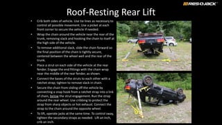 Roof-Resting Rear Lift
• Crib both sides of vehicle. Use tie lines as necessary to
control all possible movement. Use a picket at each
front corner to secure the vehicle if needed.
• Wrap the chain around the vehicle near the rear of the
trunk, removing slack and hooking the chain to itself at
the high side of the vehicle.
• To remove additional slack, slide the chain forward so
the final position of the chain is tightly secure,
centered between the wheel well and the rear of the
trunk.
• Place a strut on each side of the vehicle at the rear
fender. Engage the end fittings with the chain wrap
near the middle of the rear fender, as shown.
• Connect the bases of the struts to each other with a
ratchet strap; tighten to remove slack in chain.
• Secure the chain from sliding off the vehicle by
connecting a snap hook from a ratchet strap into a link
of chain, below the strut engagement. Run the strap
around the rear wheel. Use cribbing to protect the
strap from sharp objects or hot exhaust. Connect the
strap to the chain around the opposite wheel.
• To lift, operate jacks at the same time. To control sway,
tighten the secondary straps as needed. Lift an inch,
crib an inch.
 