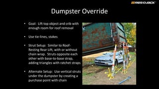 Dumpster Override
• Goal: Lift top object and crib with
enough room for roof removal
• Use tie-lines, stakes
• Strut Setup: Similar to Roof-
Resting Rear Lift, with or without
chain wrap. Struts opposite each
other with base-to-base strap,
adding triangles with ratchet straps
• Alternate Setup: Use vertical struts
under the dumpster by creating a
purchase point with chain
 